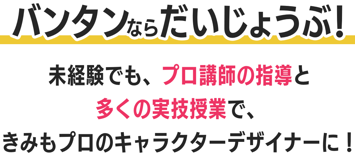 バンタンならだいじょうぶ！未経験でも、プロ講師の指導と多くの実技授業で、きみもプロのキャラクターデザイナーに！ 